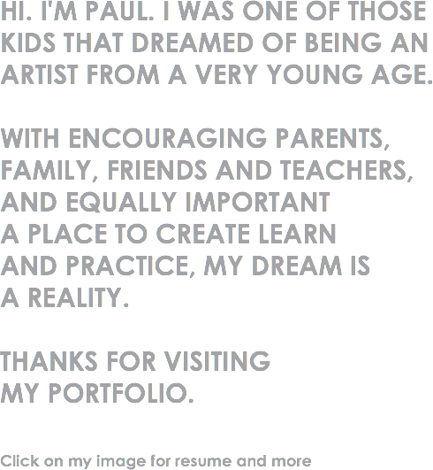 HI. I'M PAUL. I WAS ONE OF THOSE KIDS THAT DREAMED OF BEING AN ARTIST FROM A VERY YOUNG AGE. WITH ENCOURAGING PARENTS, FAMILY, FRIENDS AND TEACHERS, AND EQUALLY IMPORTANT
A PLACE TO CREATE LEARN AND PRACTICE, MY DREAM IS A REALITY. THANKS FOR VISITING MY PORTFOLIO. Click on my image for resume and more 
